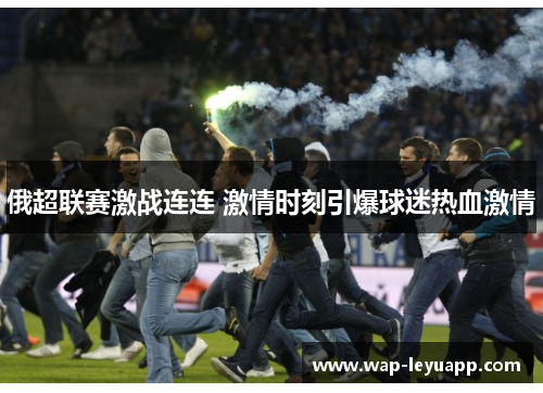 俄超联赛激战连连 激情时刻引爆球迷热血激情